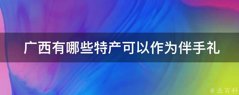  广西有哪些特产可以作为伴手礼？
