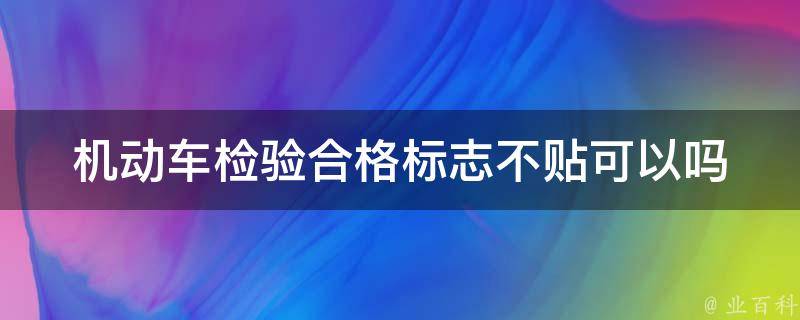 机动车检验合格标志不贴可以吗(必须贴合格标志吗)