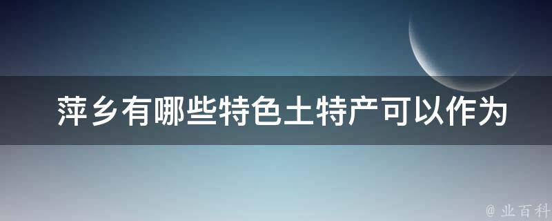  萍乡有哪些特色土特产可以作为旅游纪念品带回家？