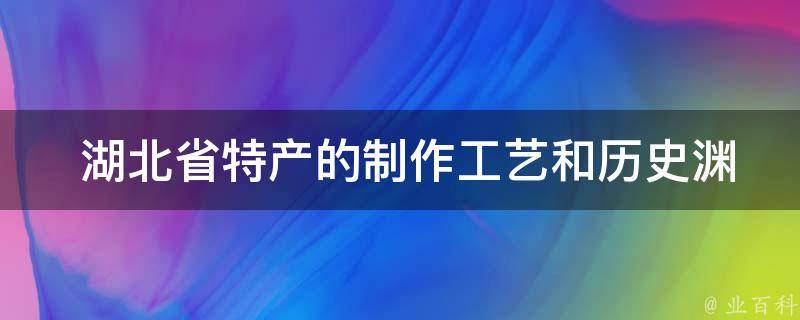  湖北省特产的制作工艺和历史渊源是怎样的？
