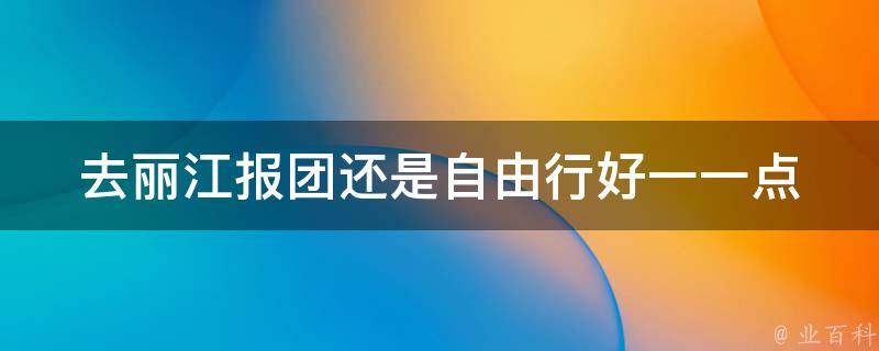 去丽江报团还是自由行好一一点(自由行和跟团游的优缺点对比)
