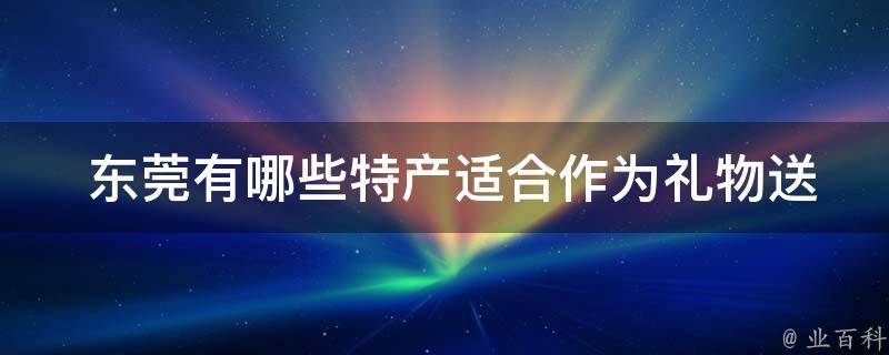  东莞有哪些特产适合作为礼物送给亲友，方便携带？