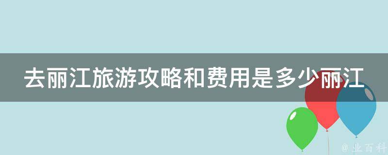 去丽江旅游攻略和费用是多少丽江(详细攻略及预算分析)