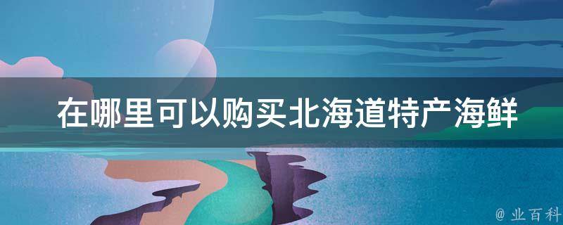  在哪里可以购买北海道特产海鲜？
