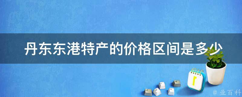 丹东东港特产的价格区间是多少？