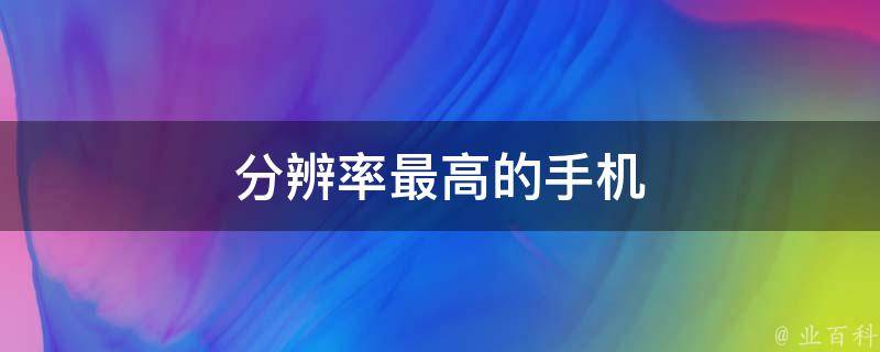分辨率最高的手机(超清晰画质，让你看到每一个细节)