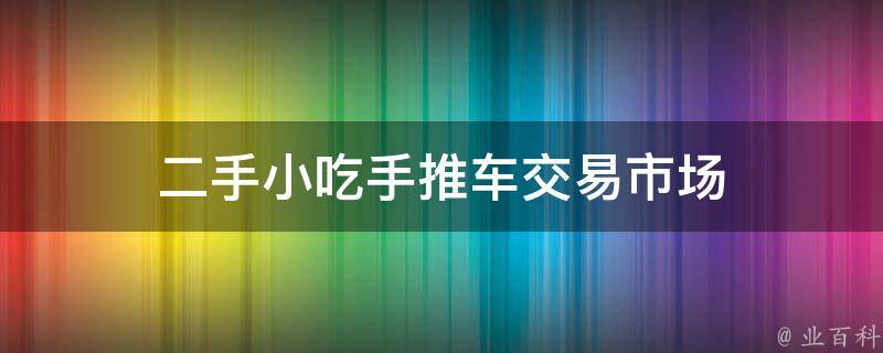 二手小吃手推车交易市场(全面解析二手小吃手推车交易市场现状与交易技巧)