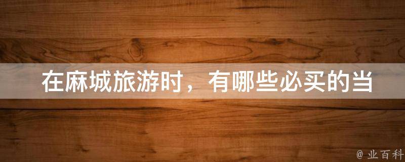  在麻城旅游时，有哪些必买的当地特产？