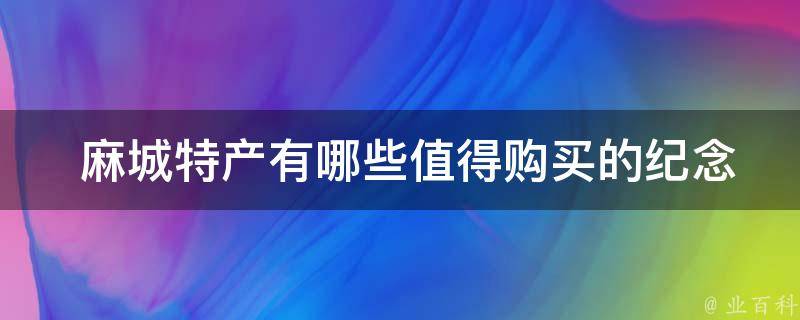  麻城特产有哪些值得购买的纪念品？