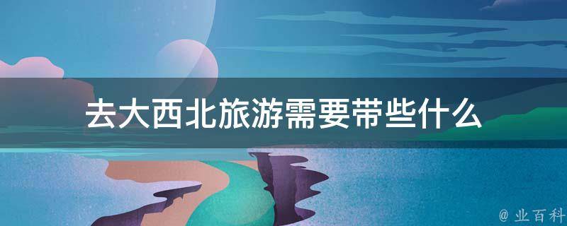 去大西北旅游需要带些什么(完整清单)