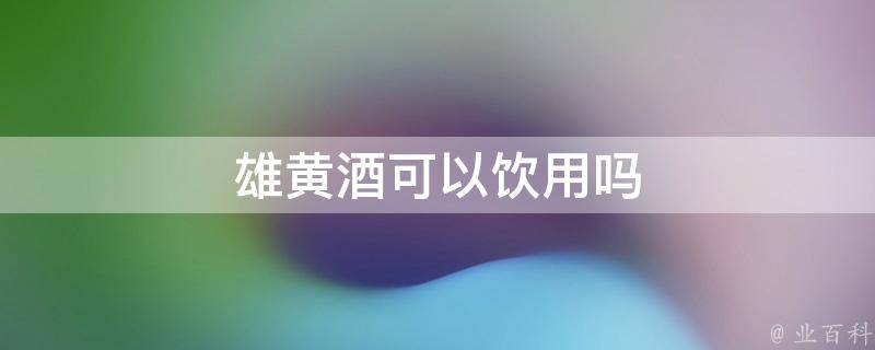 雄黄酒可以饮用吗(副标题:雄黄酒的饮用方法及注意事项)