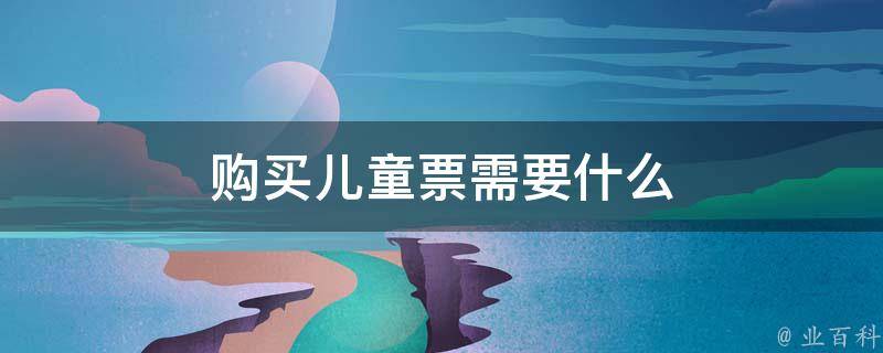 购买儿童票需要什么(儿童票购买条件及相关要求)