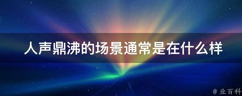  人声鼎沸的场景通常是在什么样的场合中出现的？
