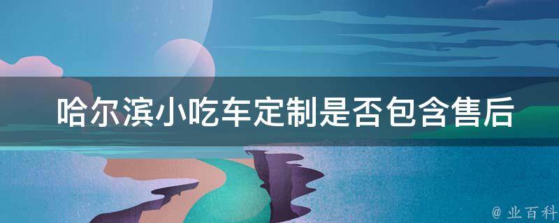  哈尔滨小吃车定制是否包含售后服务？