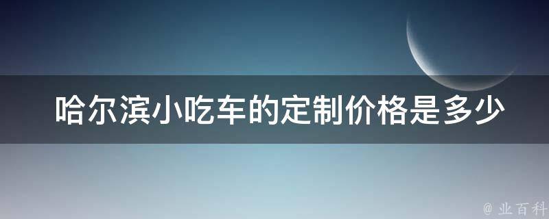  哈尔滨小吃车的定制价格是多少？