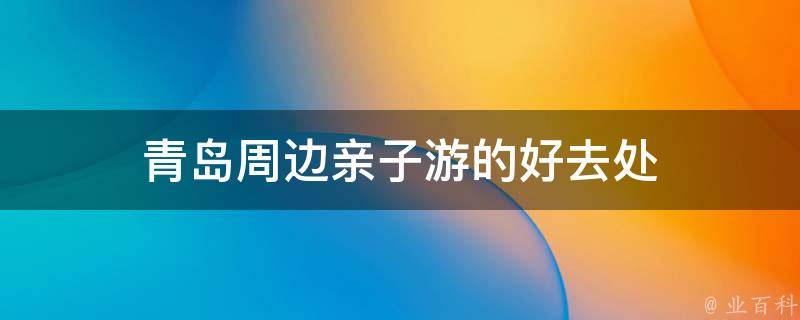 青岛周边亲子游的好去处(亲子游玩攻略分享)