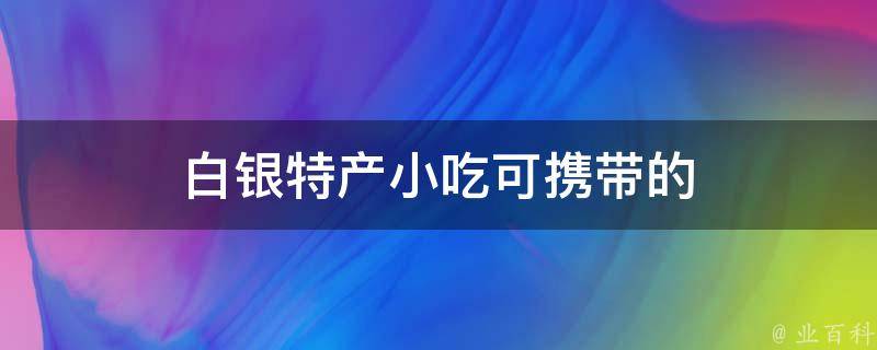 白银特产小吃可携带的（白银特色美食推荐，方便携带的小吃TOP5）