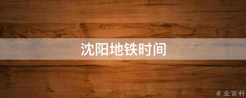 沈阳地铁时间(最新时刻表及运营时间安排)