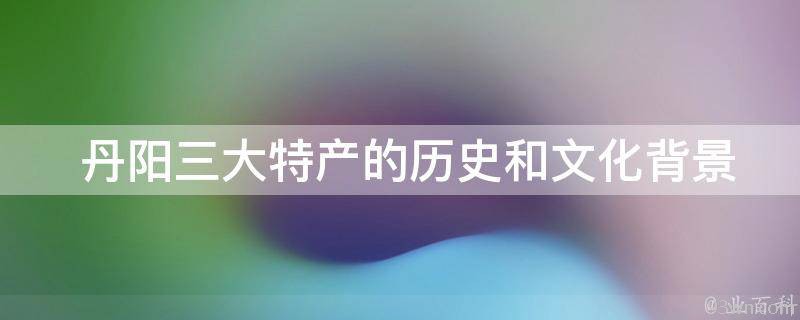  丹阳三大特产的历史和文化背景是什么？