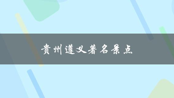 贵州遵义著名景点(有哪些值得一去的地方？)
